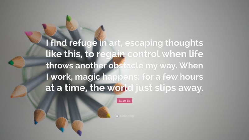 Loan Le Quote: “I find refuge in art, escaping thoughts like this, to regain control when life throws another obstacle my way. When I work, magic happens; for a few hours at a time, the world just slips away.”