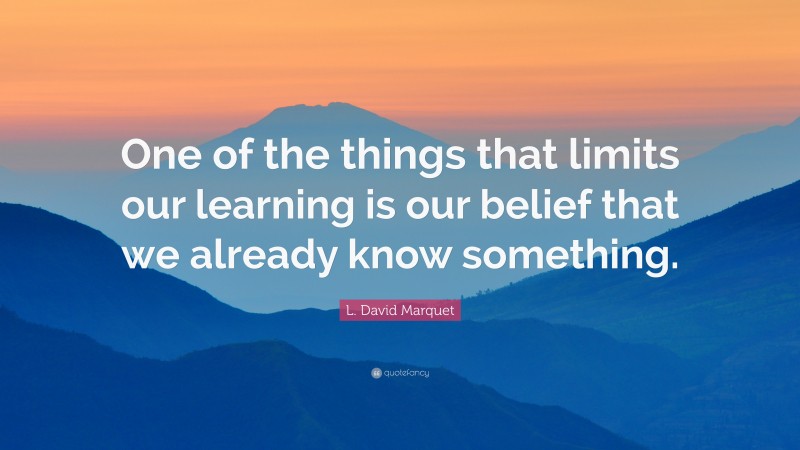 L. David Marquet Quote: “One of the things that limits our learning is our belief that we already know something.”