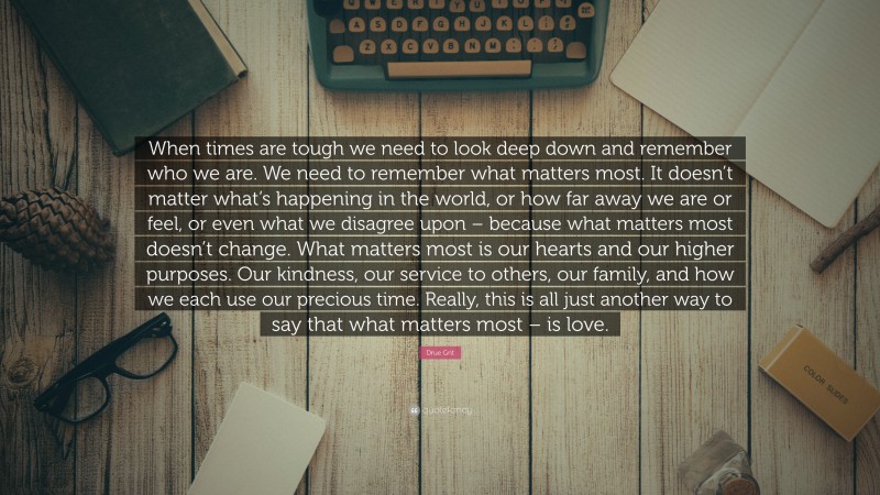 Drue Grit Quote: “When times are tough we need to look deep down and remember who we are. We need to remember what matters most. It doesn’t matter what’s happening in the world, or how far away we are or feel, or even what we disagree upon – because what matters most doesn’t change. What matters most is our hearts and our higher purposes. Our kindness, our service to others, our family, and how we each use our precious time. Really, this is all just another way to say that what matters most – is love.”