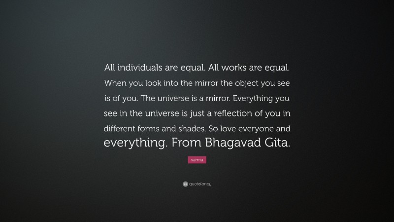 varma Quote: “All individuals are equal. All works are equal. When you look into the mirror the object you see is of you. The universe is a mirror. Everything you see in the universe is just a reflection of you in different forms and shades. So love everyone and everything. From Bhagavad Gita.”