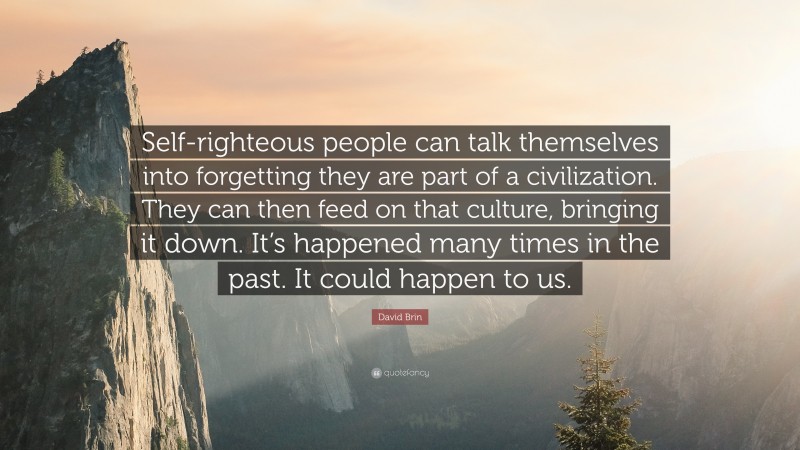 David Brin Quote: “Self-righteous people can talk themselves into forgetting they are part of a civilization. They can then feed on that culture, bringing it down. It’s happened many times in the past. It could happen to us.”