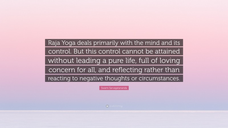 Swami Sarvagatananda Quote: “Raja Yoga deals primarily with the mind and its control. But this control cannot be attained without leading a pure life, full of loving concern for all, and reflecting rather than reacting to negative thoughts or circumstances.”