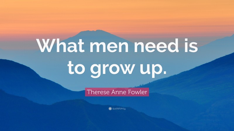 Therese Anne Fowler Quote: “What men need is to grow up.”