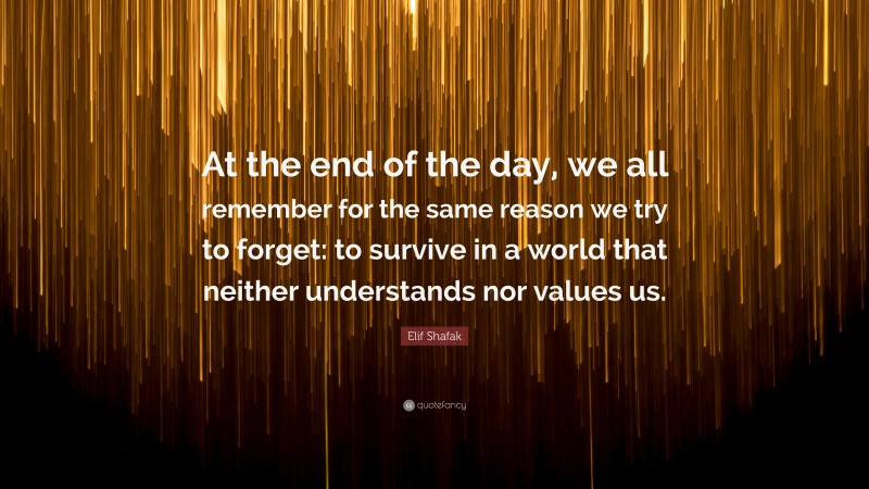 Elif Shafak Quote: “At the end of the day, we all remember for the same reason we try to forget: to survive in a world that neither understands nor values us.”
