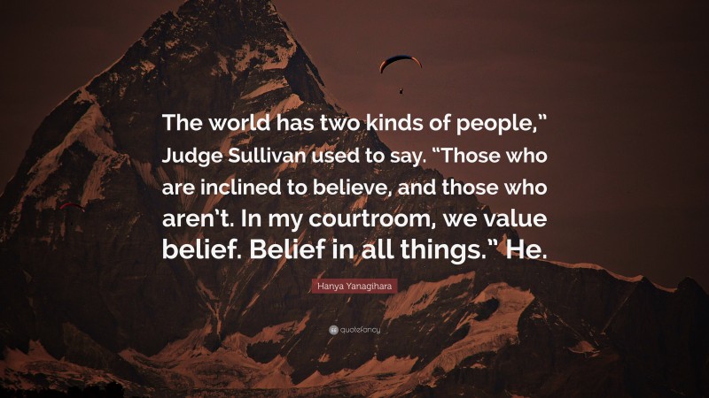 Hanya Yanagihara Quote: “The world has two kinds of people,” Judge Sullivan used to say. “Those who are inclined to believe, and those who aren’t. In my courtroom, we value belief. Belief in all things.” He.”