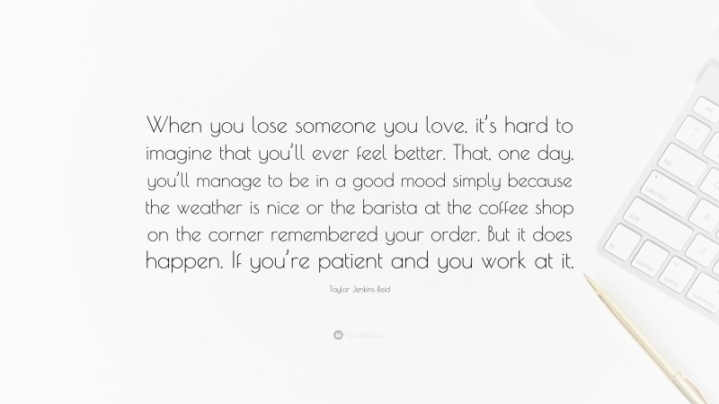 Taylor Jenkins Reid Quote: “When you lose someone you love, it’s hard to imagine that you’ll ever feel better. That, one day, you’ll manage to be in a good mood simply because the weather is nice or the barista at the coffee shop on the corner remembered your order. But it does happen. If you’re patient and you work at it.”
