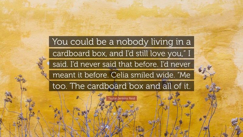 Taylor Jenkins Reid Quote: “You could be a nobody living in a cardboard box, and I’d still love you,” I said. I’d never said that before. I’d never meant it before. Celia smiled wide. “Me too. The cardboard box and all of it.”
