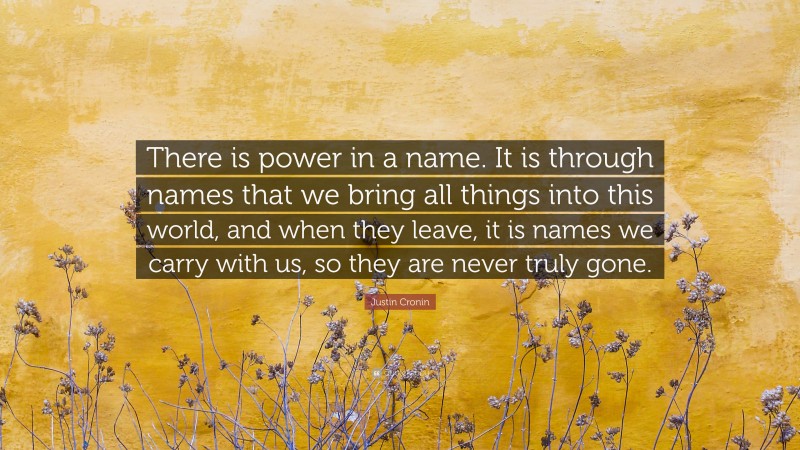 Justin Cronin Quote: “There is power in a name. It is through names that we bring all things into this world, and when they leave, it is names we carry with us, so they are never truly gone.”