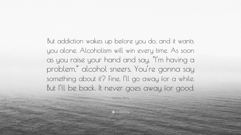 Matthew Perry Quote: “But addiction wakes up before you do, and it wants you alone. Alcoholism will win every time. As soon as you raise your hand and say, “I’m having a problem,” alcohol sneers, You’re gonna say something about it? Fine, I’ll go away for a while. But I’ll be back. It never goes away for good.”