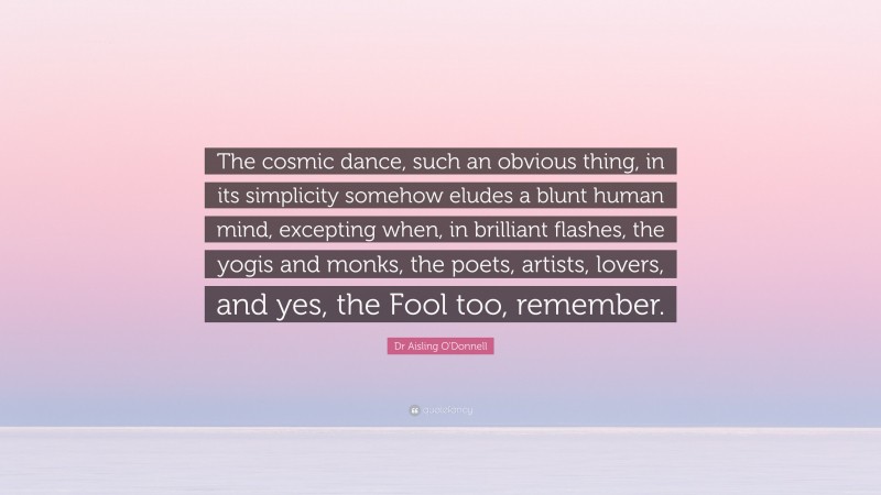 Dr Aisling O'Donnell Quote: “The cosmic dance, such an obvious thing, in its simplicity somehow eludes a blunt human mind, excepting when, in brilliant flashes, the yogis and monks, the poets, artists, lovers, and yes, the Fool too, remember.”