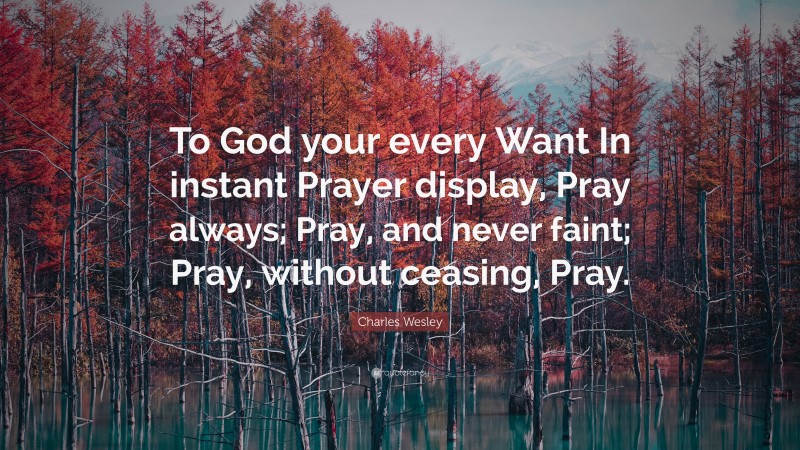 Charles Wesley Quote: “To God your every Want In instant Prayer display, Pray always; Pray, and never faint; Pray, without ceasing, Pray.”