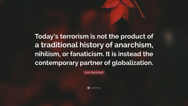 Jean Baudrillard Quote: “Today’s terrorism is not the product of a traditional history of anarchism, nihilism, or fanaticism. It is instead the contemporary partner of globalization.”