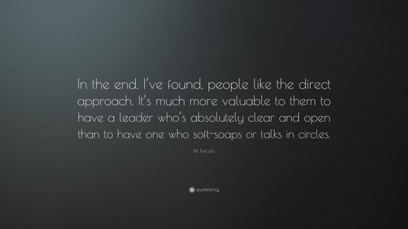 Bill Parcells Quote: “In the end, I’ve found, people like the direct approach. It’s much more valuable to them to have a leader who’s absolutely clear and open than to have one who soft-soaps or talks in circles.”