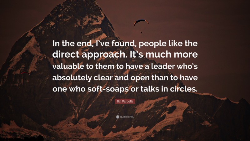 Bill Parcells Quote: “In the end, I’ve found, people like the direct approach. It’s much more valuable to them to have a leader who’s absolutely clear and open than to have one who soft-soaps or talks in circles.”