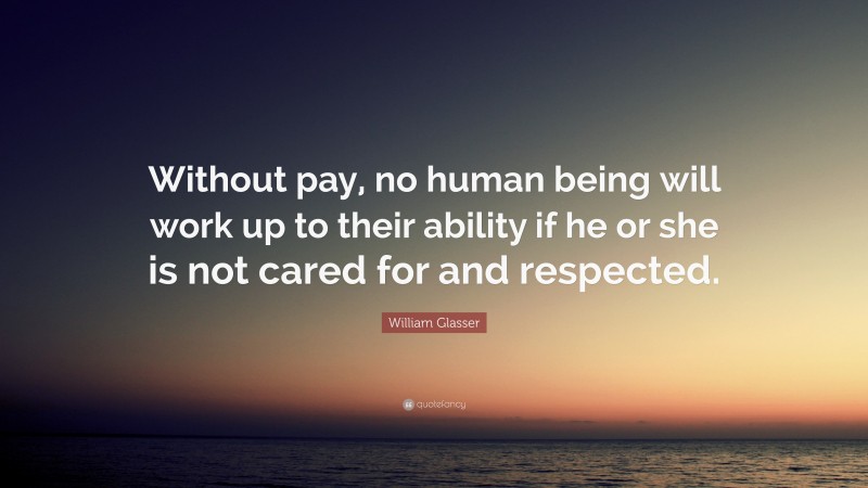 William Glasser Quote: “Without pay, no human being will work up to their ability if he or she is not cared for and respected.”