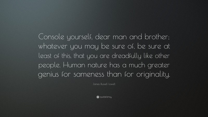 James Russell Lowell Quote: “Console yourself, dear man and brother; whatever you may be sure of, be sure at least of this, that you are dreadfully like other people. Human nature has a much greater genius for sameness than for originality.”
