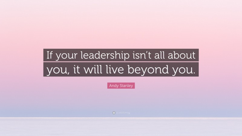 Andy Stanley Quote: “If your leadership isn’t all about you, it will live beyond you.”