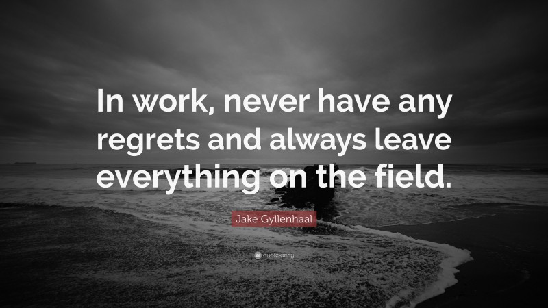 Jake Gyllenhaal Quote: “In work, never have any regrets and always leave everything on the field.”