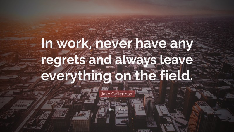 Jake Gyllenhaal Quote: “In work, never have any regrets and always leave everything on the field.”