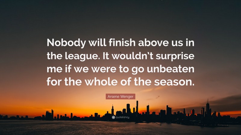 Arsene Wenger Quote: “Nobody will finish above us in the league. It wouldn’t surprise me if we were to go unbeaten for the whole of the season.”