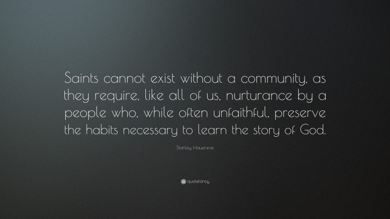 Stanley Hauerwas Quote: “Saints cannot exist without a community, as they require, like all of us, nurturance by a people who, while often unfaithful, preserve the habits necessary to learn the story of God.”