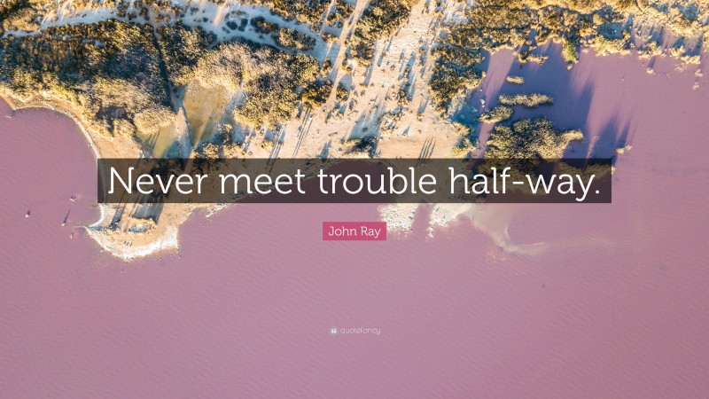 John Ray Quote: “Never meet trouble half-way.”