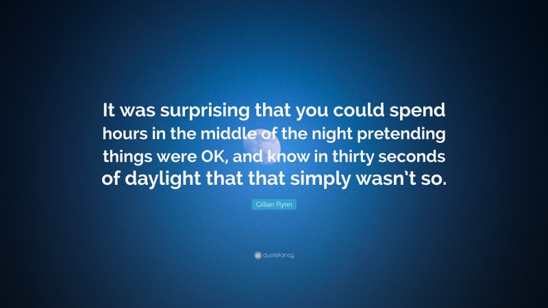 Gillian Flynn Quote: “It was surprising that you could spend hours in the middle of the night pretending things were OK, and know in thirty seconds of daylight that that simply wasn’t so.”
