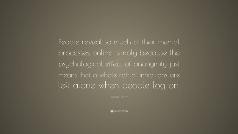 Joanne Harris Quote: “People reveal so much of their mental processes online, simply because the psychological effect of anonymity just means that a whole raft of inhibitions are left alone when people log on.”