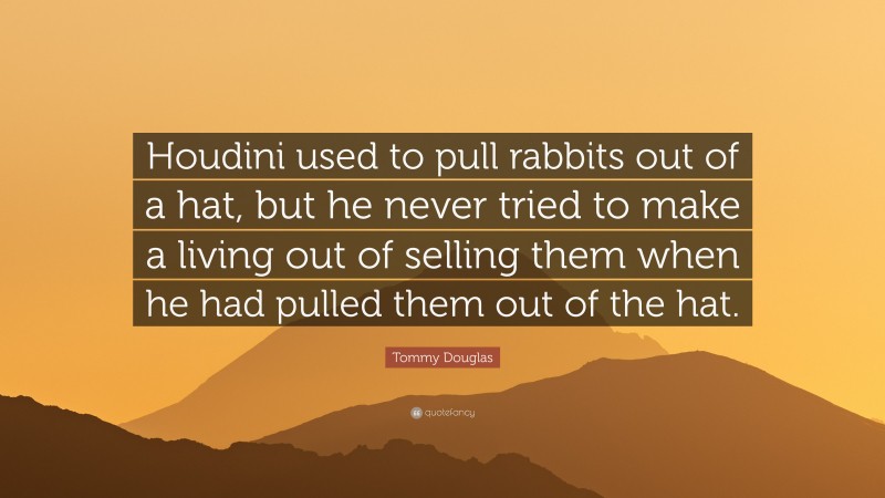 Tommy Douglas Quote: “Houdini used to pull rabbits out of a hat, but he never tried to make a living out of selling them when he had pulled them out of the hat.”