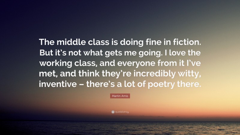 Martin Amis Quote: “The middle class is doing fine in fiction. But it’s not what gets me going. I love the working class, and everyone from it I’ve met, and think they’re incredibly witty, inventive – there’s a lot of poetry there.”