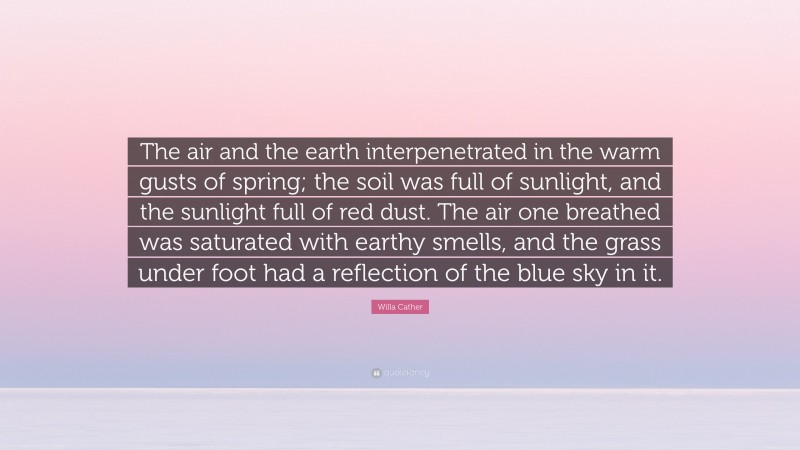 Willa Cather Quote: “The air and the earth interpenetrated in the warm gusts of spring; the soil was full of sunlight, and the sunlight full of red dust. The air one breathed was saturated with earthy smells, and the grass under foot had a reflection of the blue sky in it.”