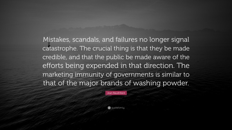 Jean Baudrillard Quote: “Mistakes, scandals, and failures no longer signal catastrophe. The crucial thing is that they be made credible, and that the public be made aware of the efforts being expended in that direction. The marketing immunity of governments is similar to that of the major brands of washing powder.”