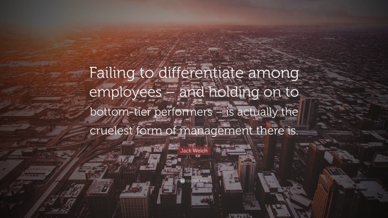 Jack Welch Quote: “Failing to differentiate among employees – and holding on to bottom-tier performers – is actually the cruelest form of management there is.”