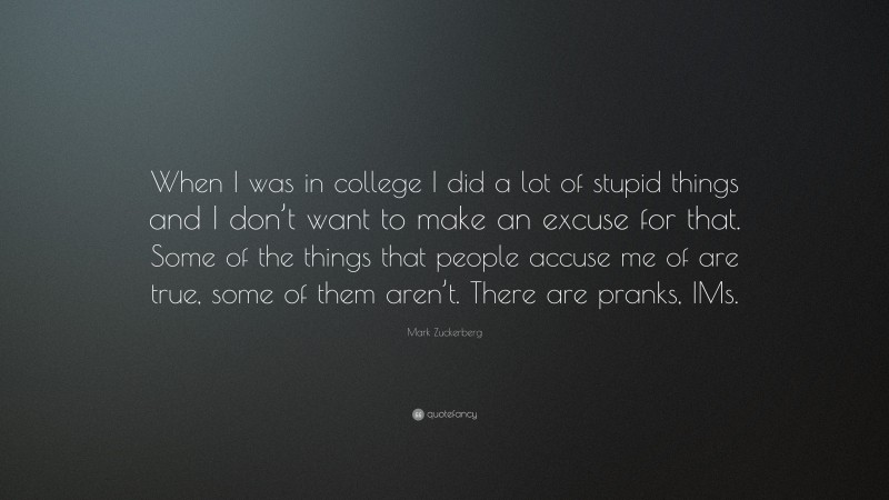 Mark Zuckerberg Quote: “When I was in college I did a lot of stupid things and I don’t want to make an excuse for that. Some of the things that people accuse me of are true, some of them aren’t. There are pranks, IMs.”