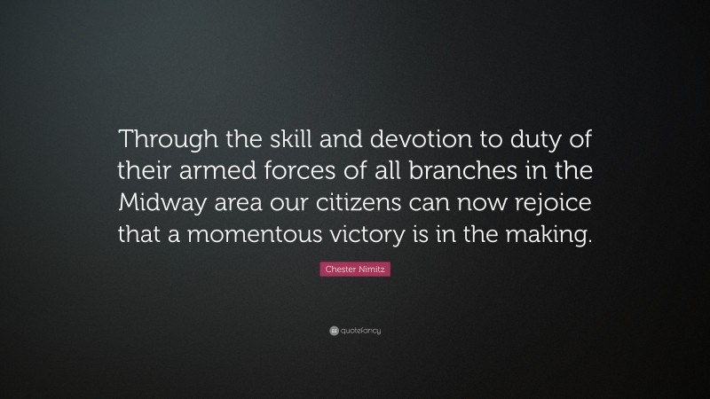 Chester Nimitz Quote: “Through the skill and devotion to duty of their armed forces of all branches in the Midway area our citizens can now rejoice that a momentous victory is in the making.”