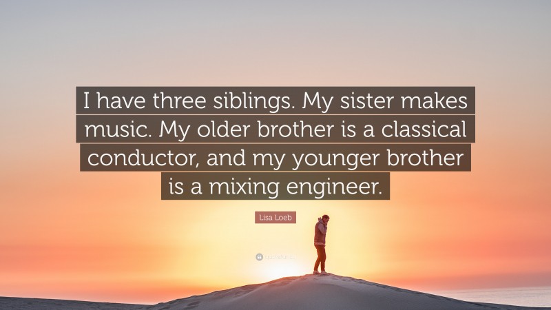 Lisa Loeb Quote: “I have three siblings. My sister makes music. My older brother is a classical conductor, and my younger brother is a mixing engineer.”