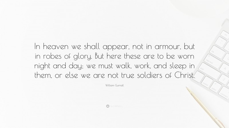 William Gurnall Quote: “In heaven we shall appear, not in armour, but in robes of glory. But here these are to be worn night and day; we must walk, work, and sleep in them, or else we are not true soldiers of Christ.”