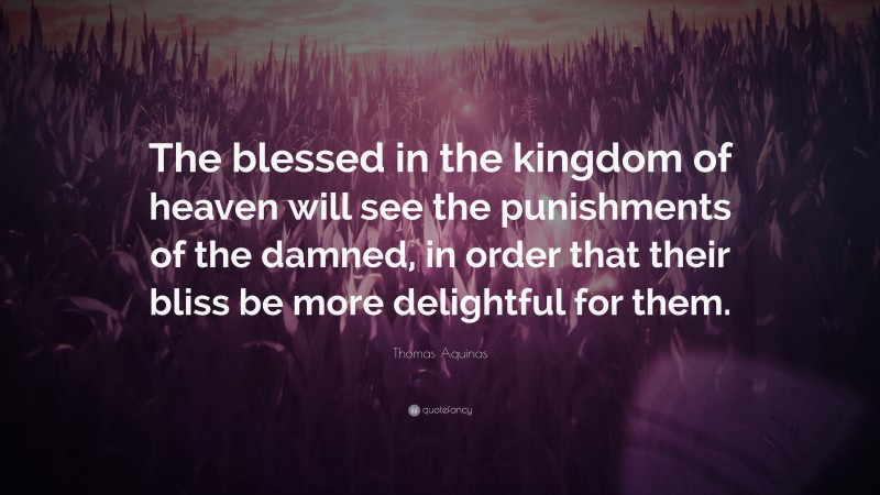 Thomas Aquinas Quote: “The blessed in the kingdom of heaven will see the punishments of the damned, in order that their bliss be more delightful for them.”