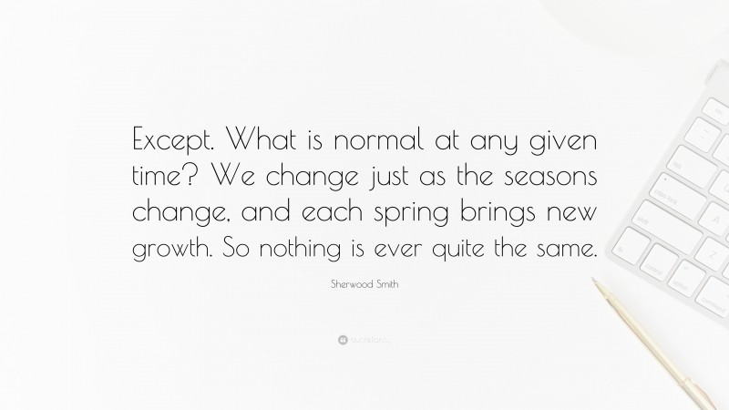 Sherwood Smith Quote: “Except. What is normal at any given time? We change just as the seasons change, and each spring brings new growth. So nothing is ever quite the same.”