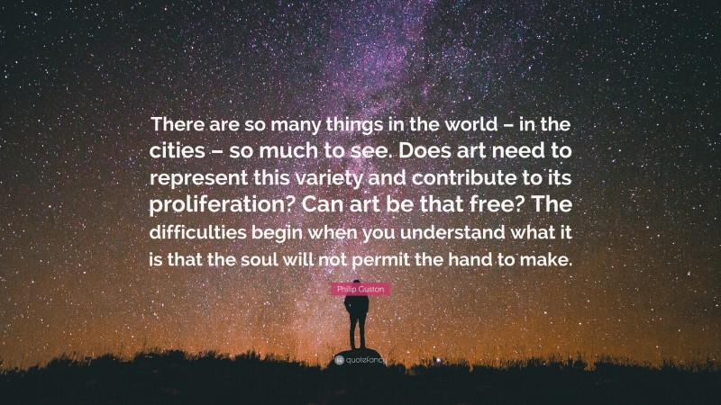 Philip Guston Quote: “There are so many things in the world – in the cities – so much to see. Does art need to represent this variety and contribute to its proliferation? Can art be that free? The difficulties begin when you understand what it is that the soul will not permit the hand to make.”