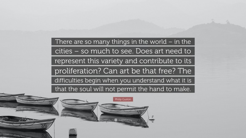 Philip Guston Quote: “There are so many things in the world – in the cities – so much to see. Does art need to represent this variety and contribute to its proliferation? Can art be that free? The difficulties begin when you understand what it is that the soul will not permit the hand to make.”