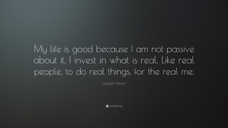 Gwyneth Paltrow Quote: “My life is good because I am not passive about it. I invest in what is real. Like real people, to do real things, for the real me.”