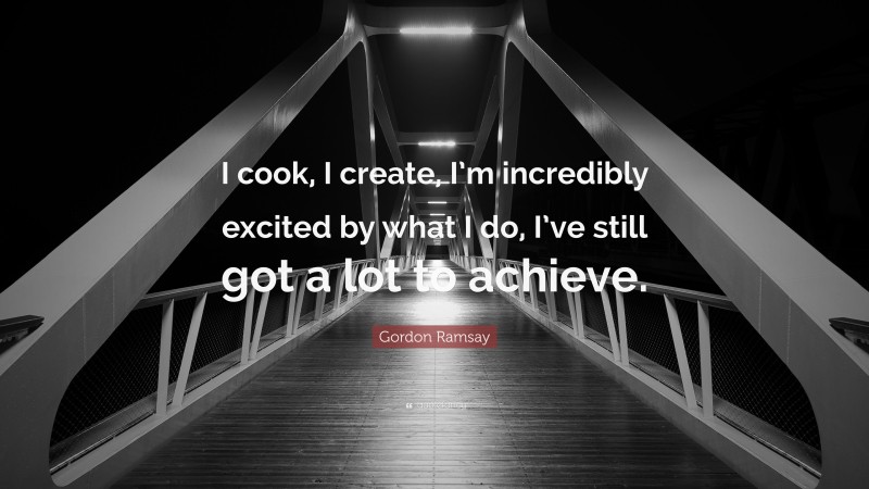 Gordon Ramsay Quote: “I cook, I create, I’m incredibly excited by what I do, I’ve still got a lot to achieve.”