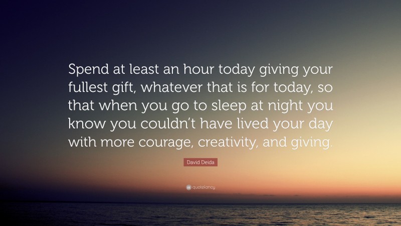 David Deida Quote: “Spend at least an hour today giving your fullest gift, whatever that is for today, so that when you go to sleep at night you know you couldn’t have lived your day with more courage, creativity, and giving.”