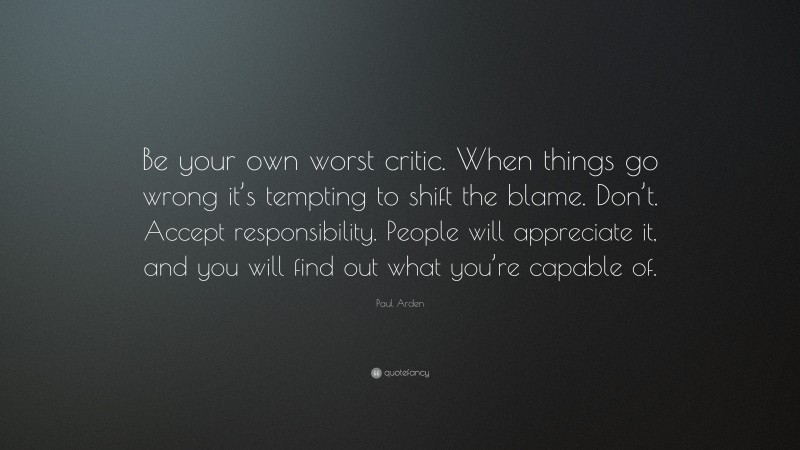 Paul Arden Quote: “Be your own worst critic. When things go wrong it’s tempting to shift the blame. Don’t. Accept responsibility. People will appreciate it, and you will find out what you’re capable of.”