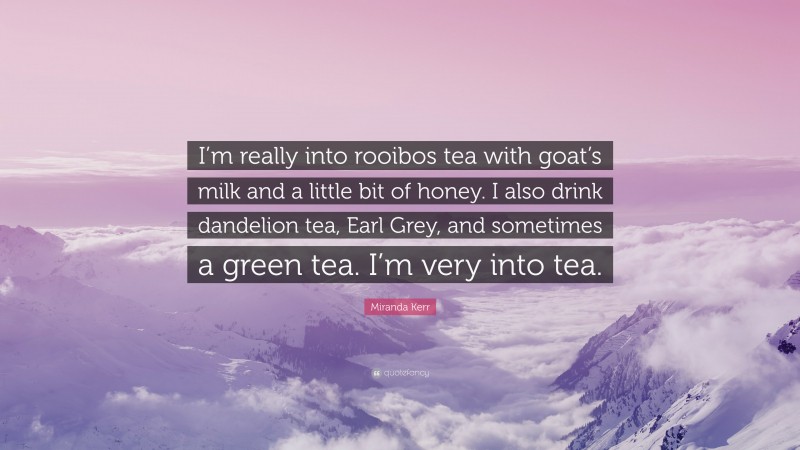 Miranda Kerr Quote: “I’m really into rooibos tea with goat’s milk and a little bit of honey. I also drink dandelion tea, Earl Grey, and sometimes a green tea. I’m very into tea.”