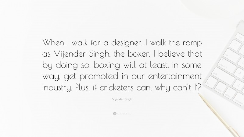 Vijender Singh Quote: “When I walk for a designer, I walk the ramp as Vijender Singh, the boxer. I believe that by doing so, boxing will at least, in some way, get promoted in our entertainment industry. Plus, if cricketers can, why can’t I?”