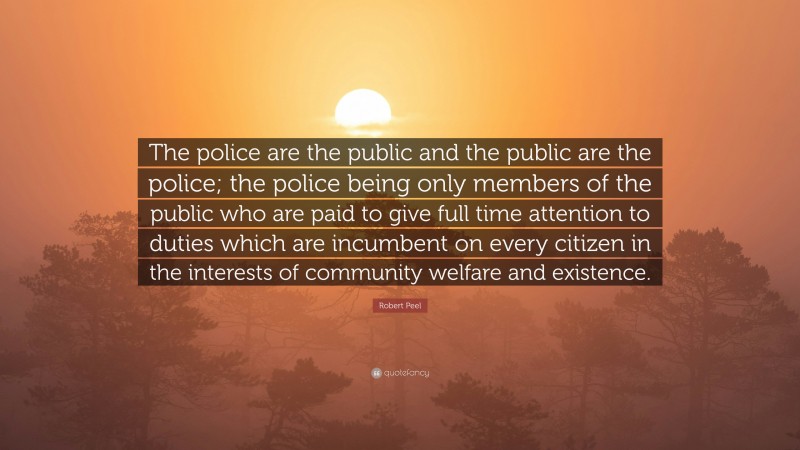 Robert Peel Quote: “The police are the public and the public are the police; the police being only members of the public who are paid to give full time attention to duties which are incumbent on every citizen in the interests of community welfare and existence.”