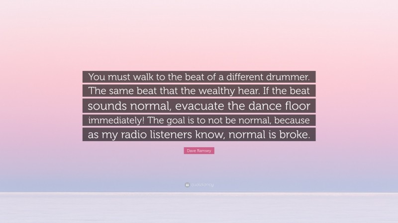Dave Ramsey Quote: “You must walk to the beat of a different drummer. The same beat that the wealthy hear. If the beat sounds normal, evacuate the dance floor immediately! The goal is to not be normal, because as my radio listeners know, normal is broke.”