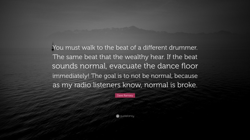Dave Ramsey Quote: “You must walk to the beat of a different drummer. The same beat that the wealthy hear. If the beat sounds normal, evacuate the dance floor immediately! The goal is to not be normal, because as my radio listeners know, normal is broke.”
